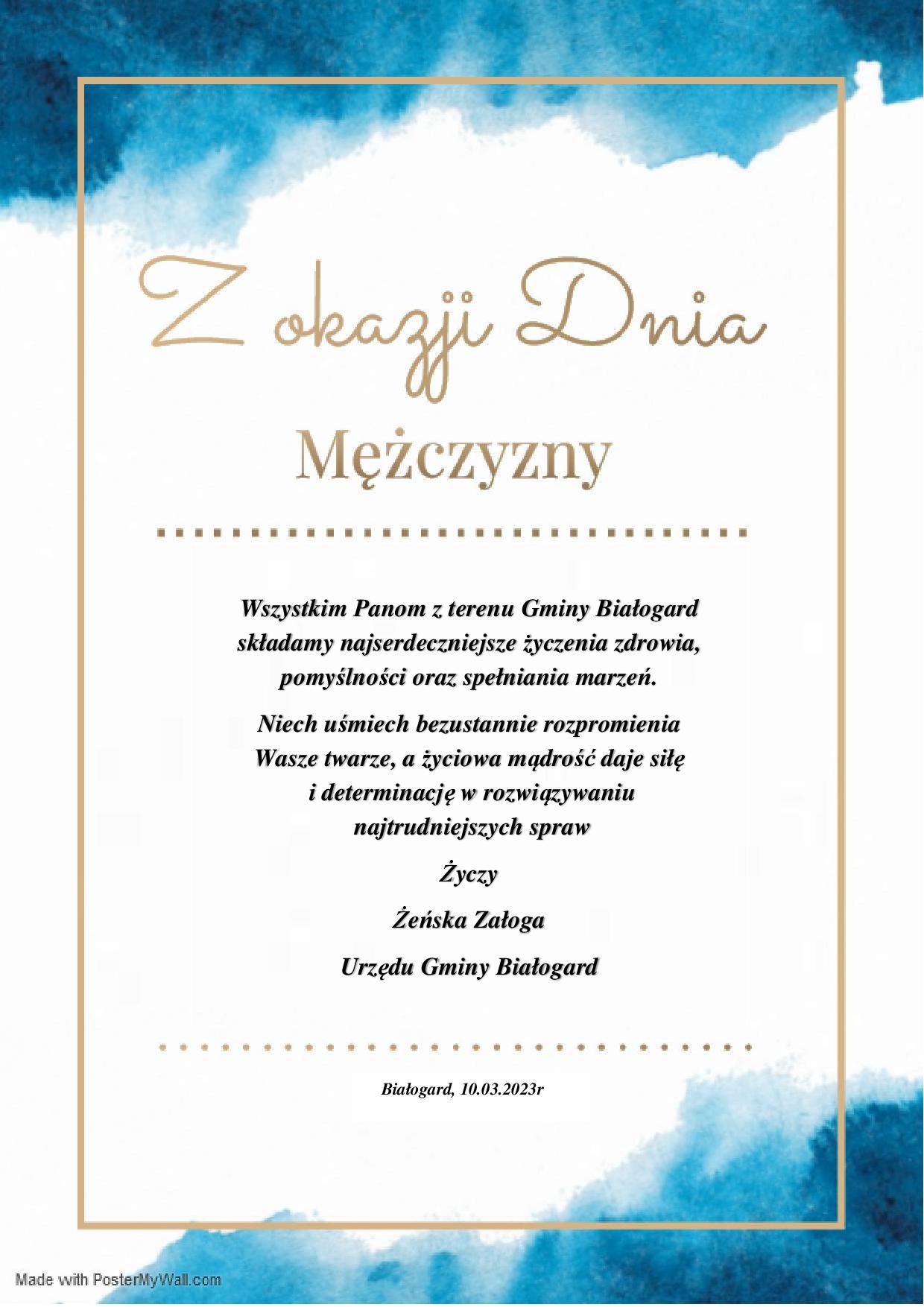  Na biało niebieskim tle w złotej ramce, złoty napis Z okazji Dnia Mężczyzny oraz życzenia Wszystkim Panom z terenu Gminy Białogard składamy najserdeczniejsze życzenia zdrowia, pomyślności oraz spełniania marzeń.Niech uśmiech bezustannie rozpromienia  Wasze twarze, a życiowa mądrość daje siłę i determinację w rozwiązywaniu najtrudniejszych spraw Życzy Żeńska Załoga Urzędu Gminy Białogard. Białogard, 10.03.2023r. 