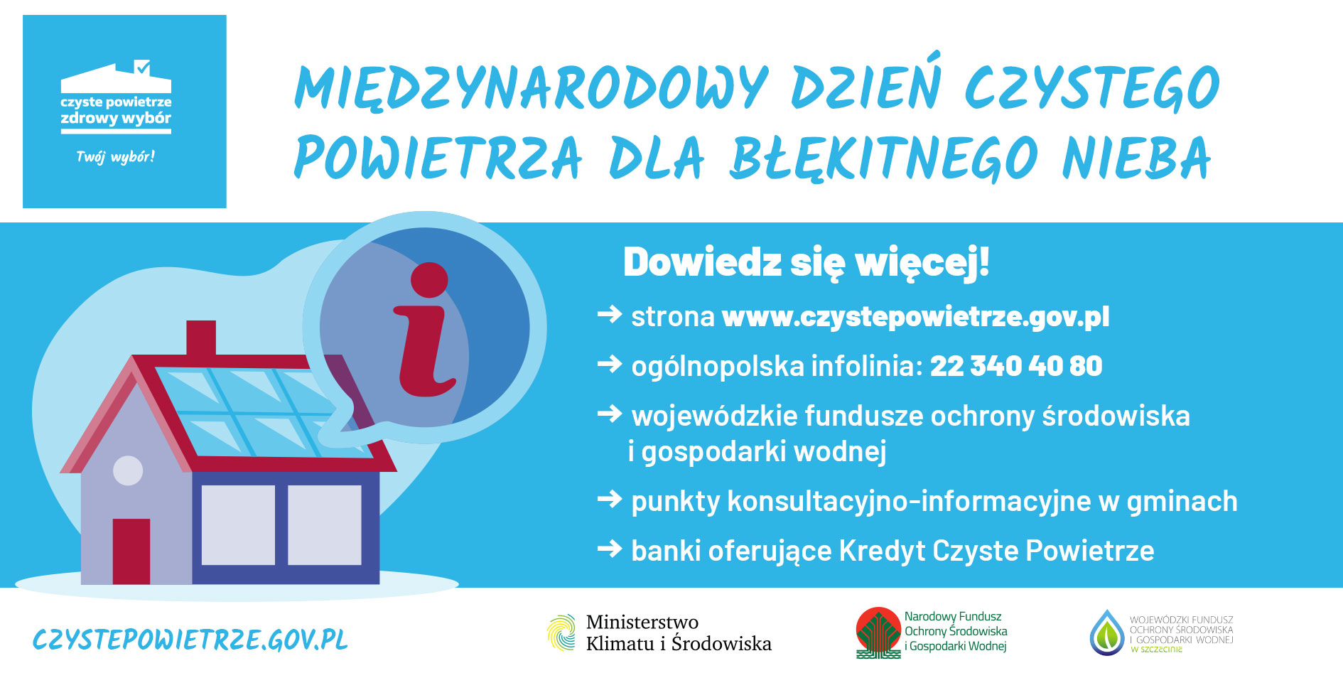 Nagłówek o treści "Międzynarodowy Dzień Czystego Powietrza". Po lewej stronie nagłówka znajduje się graficzne logo programu Czyste Powietrze. Poniżej grafika z motywem domu jednorodzinnego, na dachu którego umieszczone są panele fotowoltaiczne i okrągłe pole (dymek) z literą "i". Tekst z prawej strony grafiki: "Dowiedz się więcej!, strzałka (znak graficzny) strona www.czystepowietrze.gov.pl, strzałka (znak graficzny) ogólnopolska infolinia: 22 340 40 80, strzałka (znak graficzny) wojewódzki fundusz ochrony środowiska i gospodarki wodnej, strzałka (znak graficzny) punkt konsultacyjno-informacyjny w gminach,strzałka (znak graficzny) banki oferujące Kredyt Czyste Powietrze". Biały pasek w dolnej części plakatu z zamieszczonymi logotypami: czystepowietrze.gov.pl, Ministerstwo Klimatu i Środowiska, Narodowy Fundusz Ochrony Środowiska i Gospodarki Wodnej, Wojewódzki Fundusz Ochrony środowiska w Szczecinie.] 