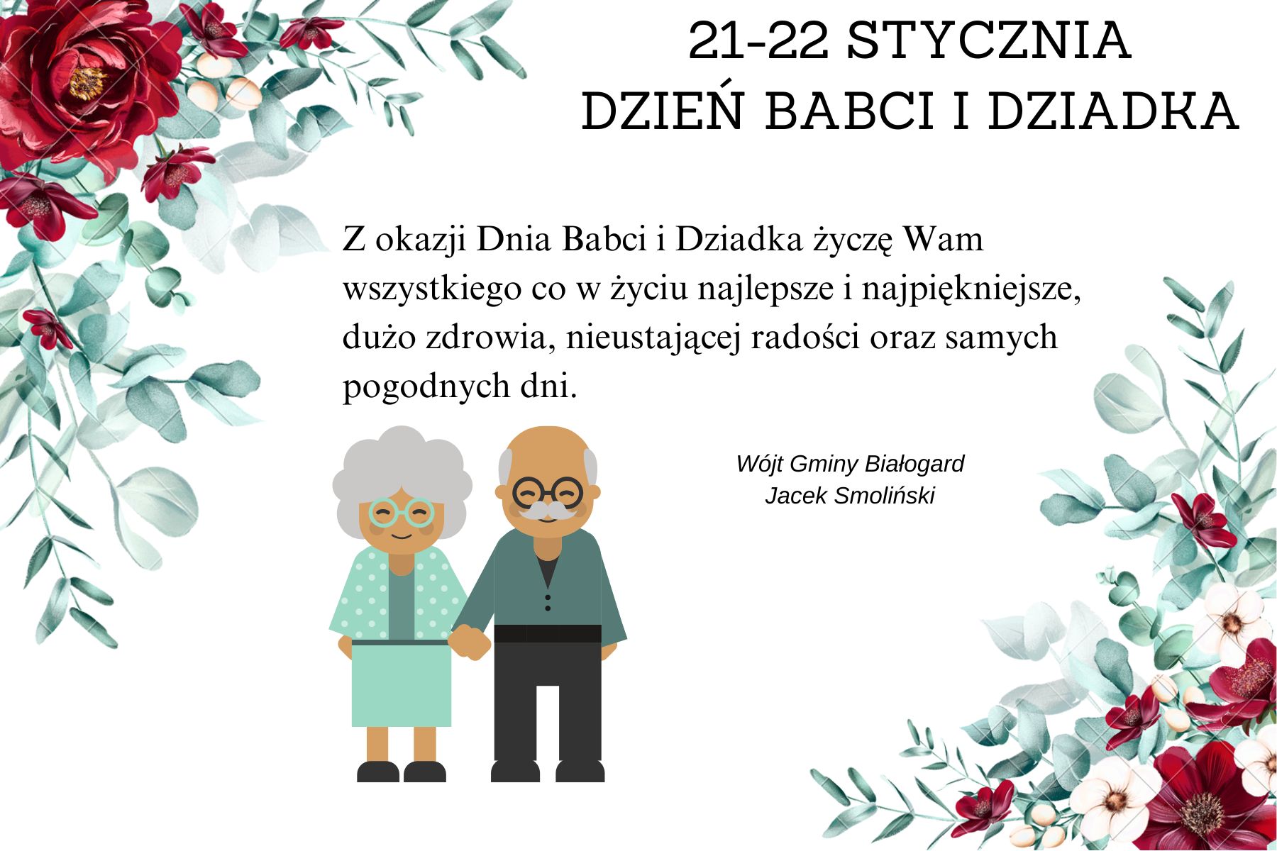 21-22 stycznia Dzień Babci i Dziadka  w lewym górnym rogu i w prawym dolnym roku duże czerwone kwiaty z zielonymi listkami,  w lewym dolnym rogu obrazek przedstawiający postać babci i dziadka. Na białym tle w prawym górnym roku napis 21-22 stycznia Dzień Babci i Dziadka.  Z okazji Dnia Babci i Dziadka życzę Wam wszystkiego co w życiu najlepsze i najpiękniejsze, dużo zdrowia , nieustającej radości oraz samych pogodnych dni. Wójt Gminy Białogard, Jacek Smoliński.