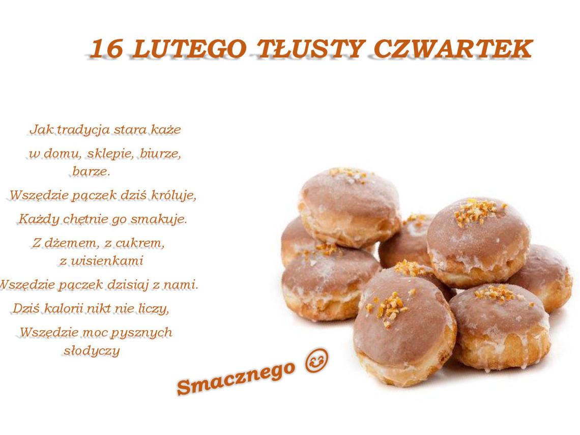 na białym tle zdjecie pączków oraz pomaranczowy napis  16 lutego tłusty czwartek  Jak tradycja stara każe w domu, sklepie, biurze, barze. Wszędzie pączek dzis króluje, każdy chetnie go smakuje. Z dżemem, z cukrem, z  wisienkami, wszędzie pączek dzisiaj z nami. Dziś kalorii nikt nie liczy, wszędzie moc pysznych słodyczy. Smacznego 