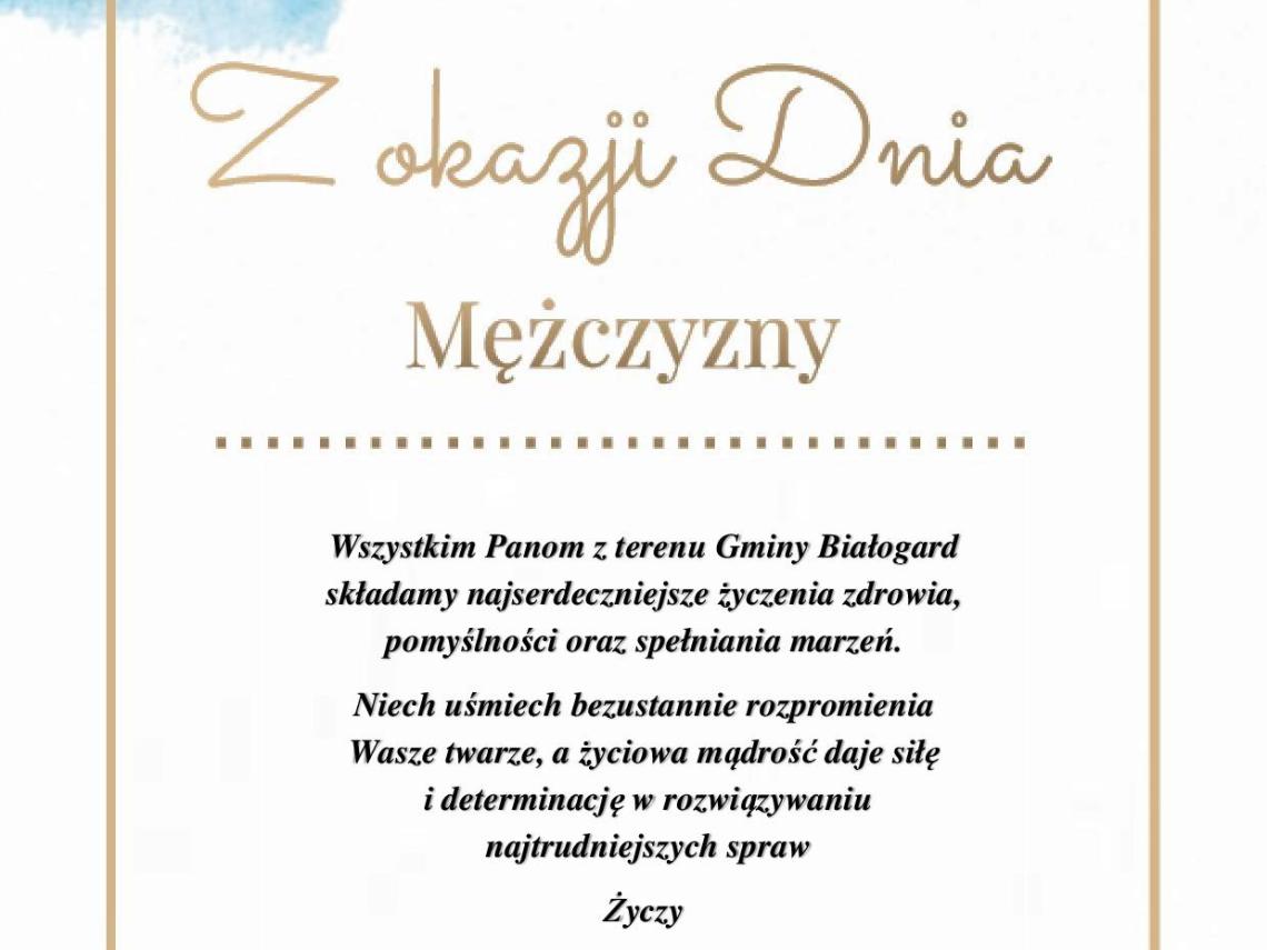  Na biało niebieskim tle w złotej ramce, złoty napis Z okazji Dnia Mężczyzny oraz życzenia Wszystkim Panom z terenu Gminy Białogard składamy najserdeczniejsze życzenia zdrowia, pomyślności oraz spełniania marzeń.Niech uśmiech bezustannie rozpromienia  Wasze twarze, a życiowa mądrość daje siłę i determinację w rozwiązywaniu najtrudniejszych spraw Życzy Żeńska Załoga Urzędu Gminy Białogard. Białogard, 10.03.2023r. 